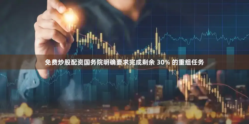 免费炒股配资国务院明确要求完成剩余 30% 的重组任务